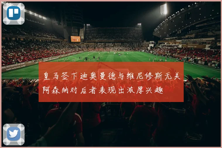皇马签下迪奥曼德与维尼修斯无关阿森纳对后者表现出浓厚兴趣