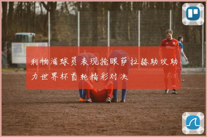 利物浦球员表现抢眼萨拉赫助攻助力世界杯首轮精彩对决