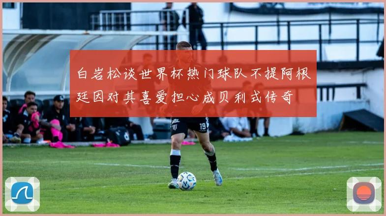 白岩松谈世界杯热门球队不提阿根廷因对其喜爱担心成贝利式传奇