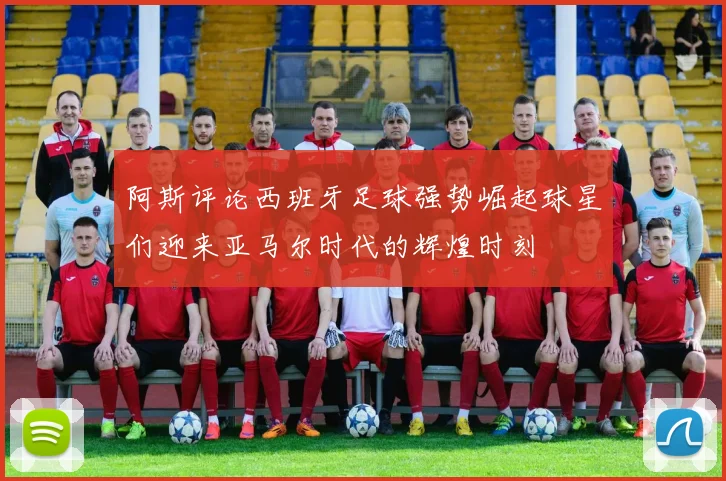 阿斯评论西班牙足球强势崛起球星们迎来亚马尔时代的辉煌时刻
