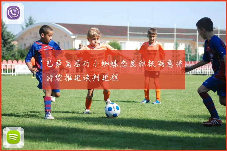 巴萨高层对小蜘蛛态度积极满意将持续推进谈判进程