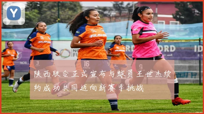 陕西联合正式宣布与球员王世杰续约成功共同迈向新赛季挑战